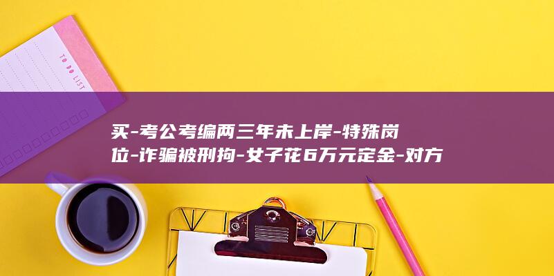 买-考公考编两三年未上岸-特殊岗位-诈骗被刑拘-女子花6万元定金-对方承诺3个月内安排入职却失联；11人因-大学行政岗位-内部渠道 (考公考编的书)