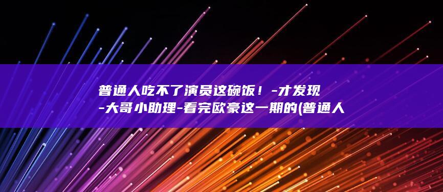 普通人吃不了演员这碗饭！-才发现-大哥小助理-看完欧豪这一期的 (普通人为什么不懂吃)