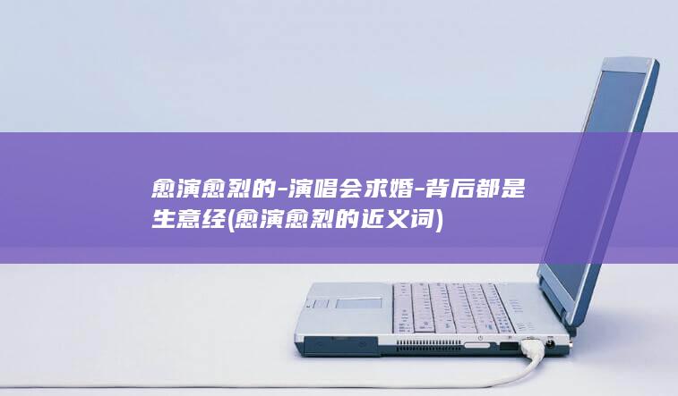 愈演愈烈的-演唱会求婚-背后都是生意经 (愈演愈烈的近义词)
