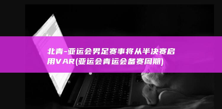 北青-亚运会男足赛事将从半决赛启用VAR (亚运会青运会备赛周期)