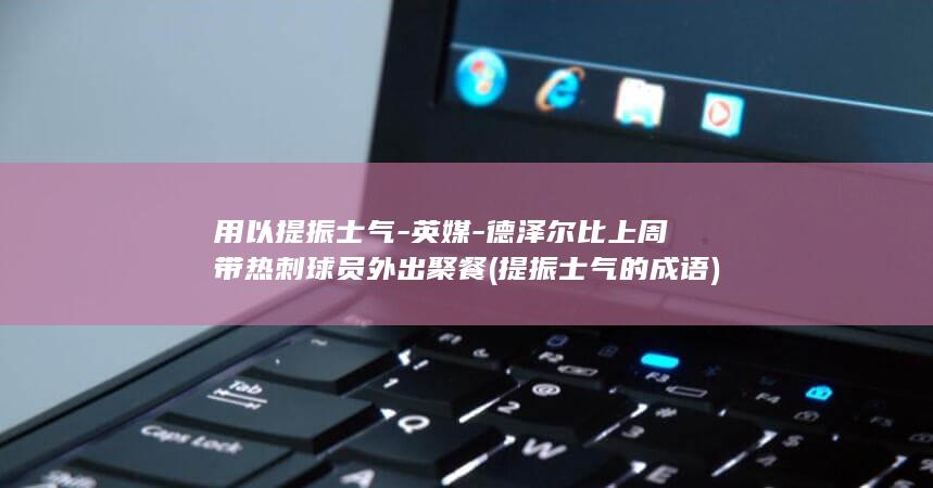 用以提振士气-英媒-德泽尔比上周带热刺球员外出聚餐 (提振士气的成语)