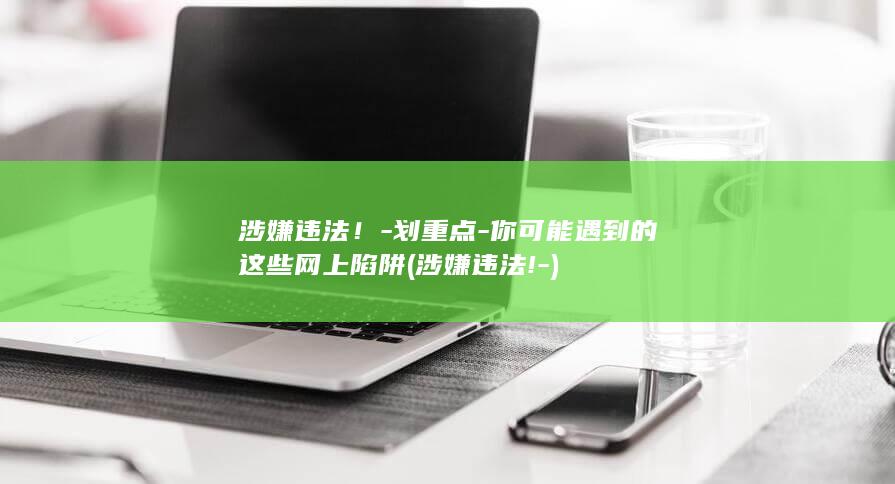 涉嫌违法！-划重点-你可能遇到的这些网上陷阱 (涉嫌违法!-)