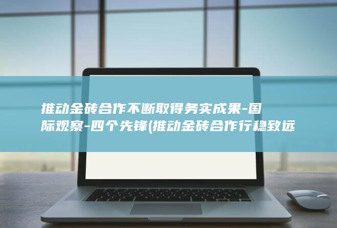 推动金砖合作不断取得务实成果-国际观察-四个先锋 (推动金砖合作行稳致远)