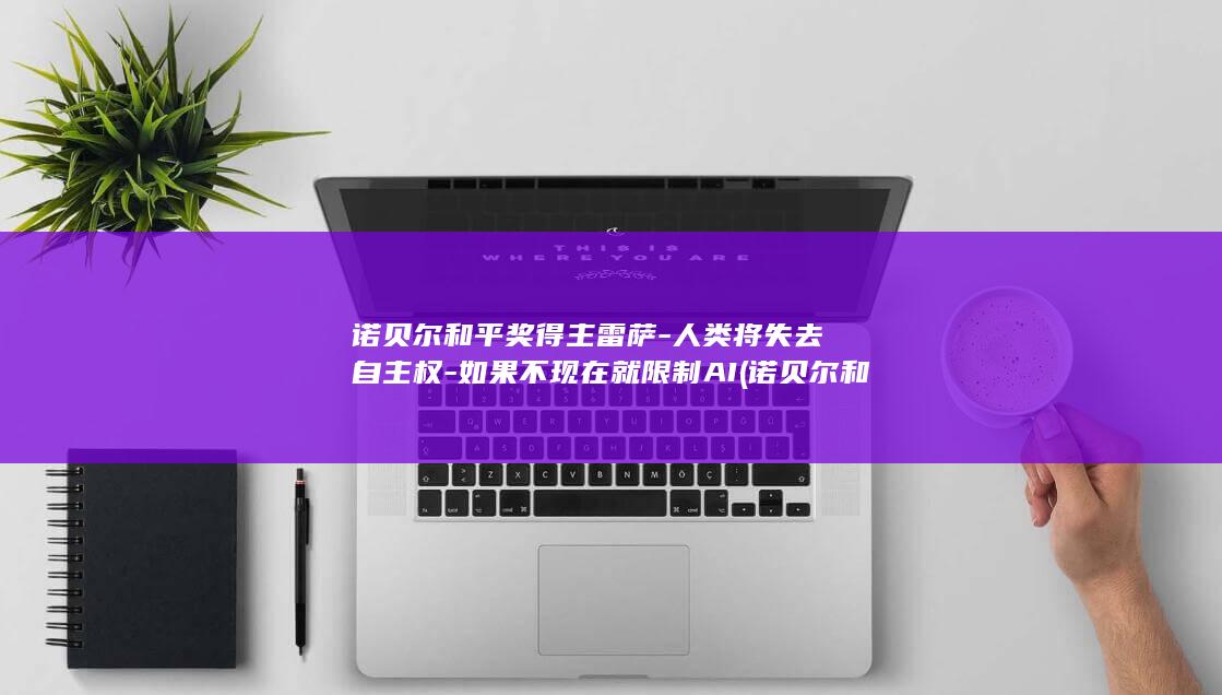 诺贝尔和平奖得主雷萨-人类将失去自主权-如果不现在就限制AI (诺贝尔和平奖美国总统)