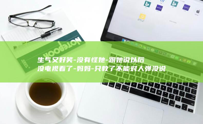 生气又好笑-没有怪她-跟她说以后没电视看了-妈妈-只教了不能对人弹没说不能弹电视-山东威海4岁女孩用玩具金箍棒捅坏家中万多元电视 (生气又好笑的文案)
