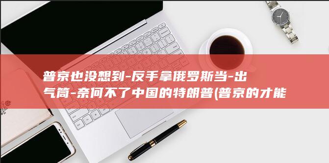 普京也没想到-反手拿俄罗斯当-出气筒-奈何不了中国的特朗普 (普京的才能)