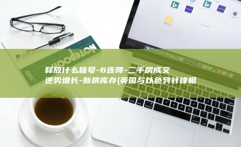 释放什么信号-6连降-二手房成交逆势增长-新房库存 (英国与以色列针锋相对释放什么信号)