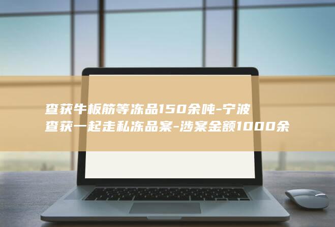 查获牛板筋等冻品150余吨-宁波查获一起走私冻品案-涉案金额1000余万元-当场抓获4人 (牛板筋怎么处理)