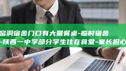 窑洞宿舍门口有大量餐桌-临时宿舍-陕西一中学部分学生住在食堂-家长担心有安全隐患-校方 (窑洞宿舍门口放什么好)
