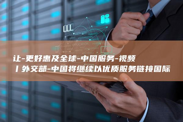 让-更好惠及全球-中国服务-视频丨外交部-中国将继续以优质服务链接国际市场 (让-更好惠及)