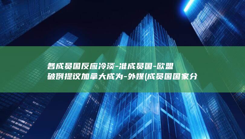 各成员国反应冷淡-准成员国-欧盟破例提议加拿大成为-外媒 (成员国国家分布地图)