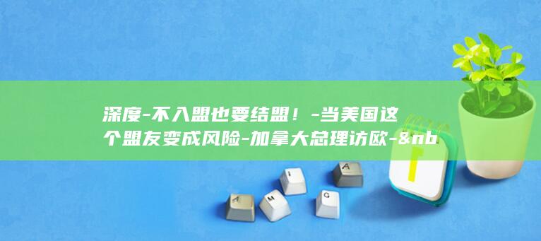 深度-不入盟也要结盟！-当美国这个盟友变成风险-加拿大总理访欧-&nbsp (朝晖一区二手房)