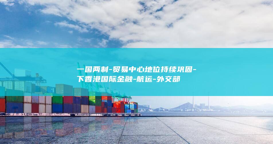 一国两制-贸易中心地位持续巩固-下香港国际金融-航运-外交部
