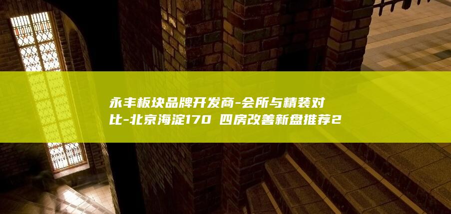 永丰板块品牌开发商-会所与精装对比-北京海淀170㎡四房改善新盘推荐2026 (永丰牌和永丰是一家吗)