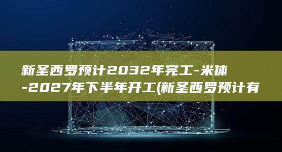 新圣西罗预计2032年完工-米体-2027年下半年开工 (新圣西罗预计有多少人)