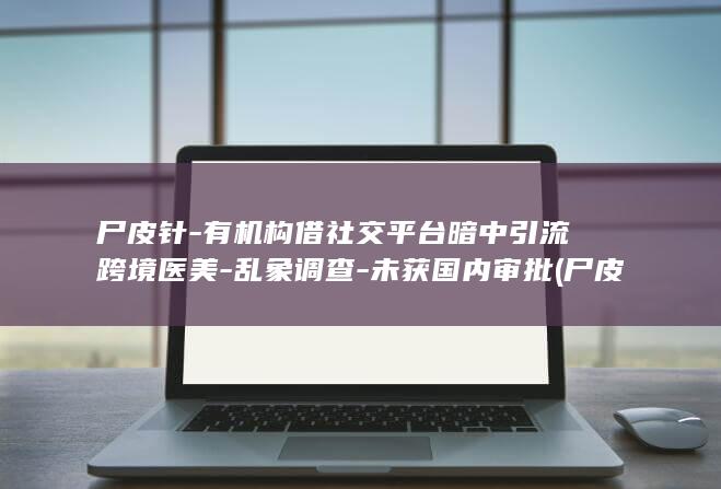 尸皮针-有机构借社交平台暗中引流跨境医美-乱象调查-未获国内审批 (尸皮针的原理和效果)