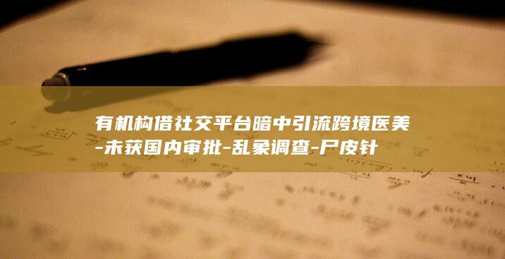 有机构借社交平台暗中引流跨境医美-未获国内审批-乱象调查-尸皮针