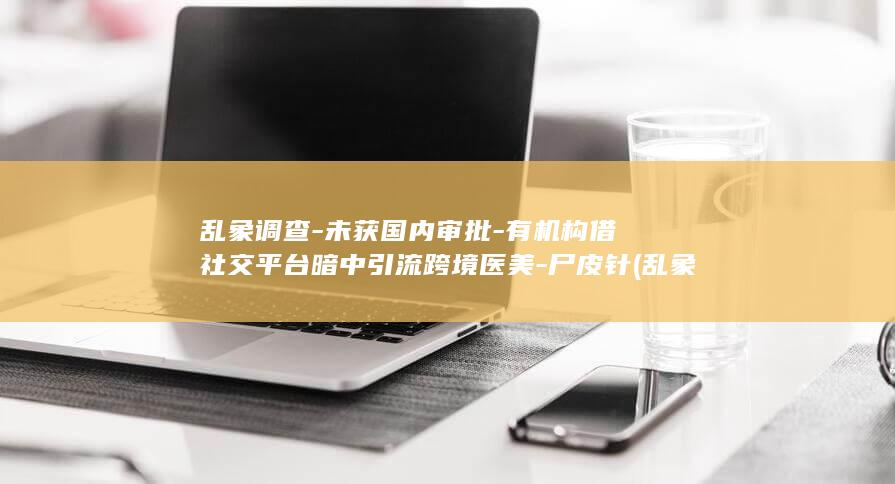 乱象调查-未获国内审批-有机构借社交平台暗中引流跨境医美-尸皮针 (乱象乱象哪个正确)