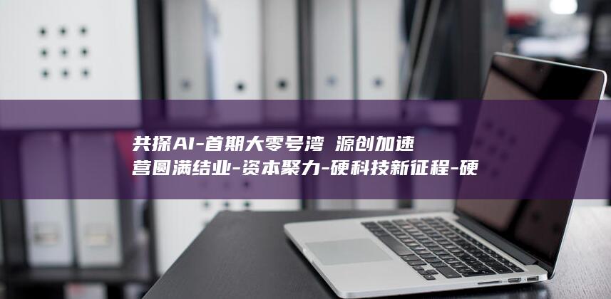 共探AI-首期大零号湾・源创加速营圆满结业-资本聚力-硬科技新征程-硬核创新 (一亩桃树能产多少桃胶)