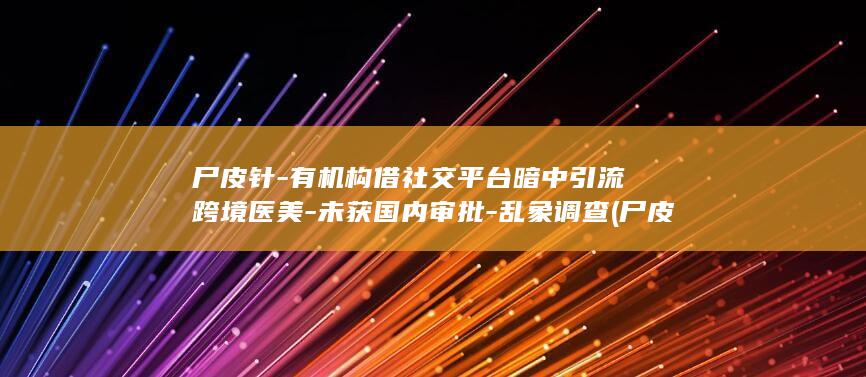 尸皮针-有机构借社交平台暗中引流跨境医美-未获国内审批-乱象调查 (尸皮针真的有用吗)
