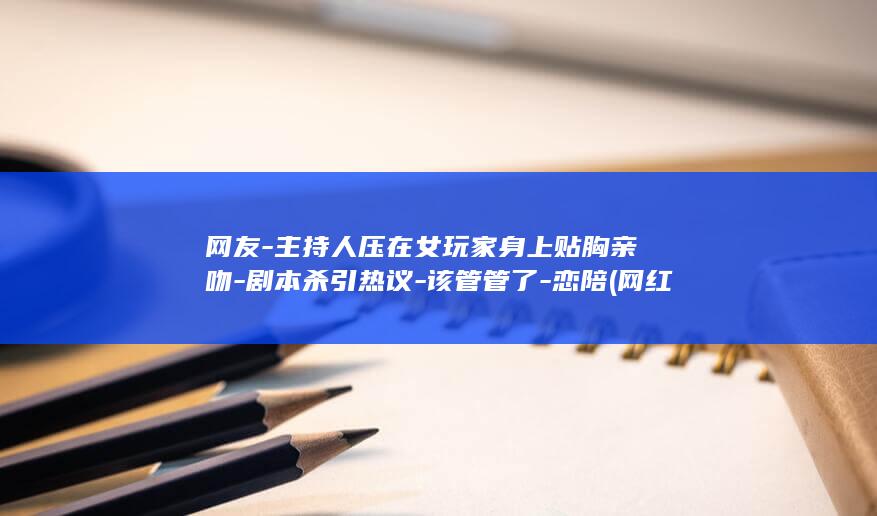 网友-主持人压在女玩家身上贴胸亲吻-剧本杀引热议-该管管了-恋陪 (网红主持人自曝不雅)