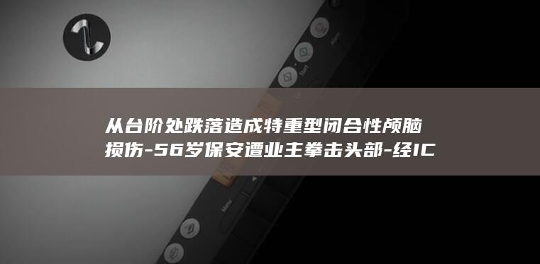 从台阶处跌落造成特重型闭合性颅脑损伤-56岁保安遭业主拳击头部-经ICU抢救21天后死亡 (从台阶跌落日语怎么翻译)