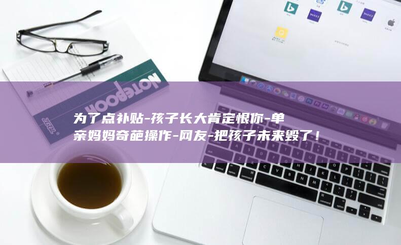 为了点补贴-孩子长大肯定恨你-单亲妈妈奇葩操作-网友-把孩子未来毁了！ (为了点补贴-)
