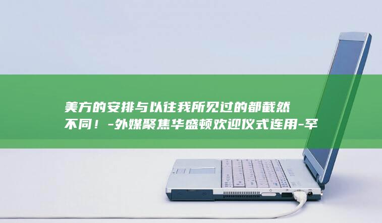 美方的安排与以往我所见过的都截然不同！-外媒聚焦华盛顿欢迎仪式连用-罕见 (美方对中方的要求最新)