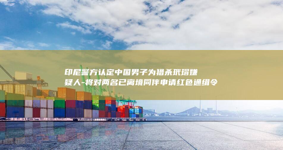 印尼警方认定中国男子为猎杀玳瑁嫌疑人-将对两名已离境同伴申请红色通缉令 (印尼警方回应溺亡事件)