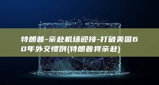 特朗普-亲赴机场迎接-打破美国60年外交惯例 (特朗普将亲赴)