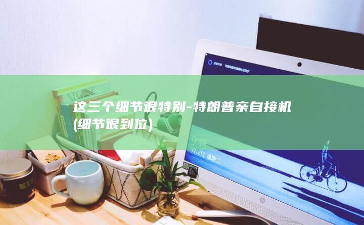 这三个细节很特别-特朗普亲自接机 (细节很到位)