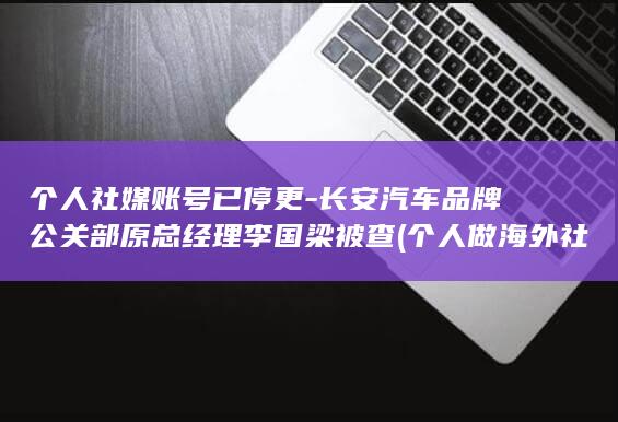 个人社媒账号已停更-长安汽车品牌公关部原总经理李国梁被查 (个人做海外社媒最简单三个步骤)