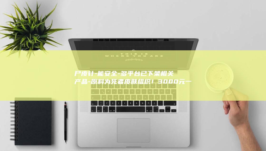 尸皮针-能安全-多平台已下架相关产品-原料为死者皮肤组织！3000元一针 (尸皮针-能安)