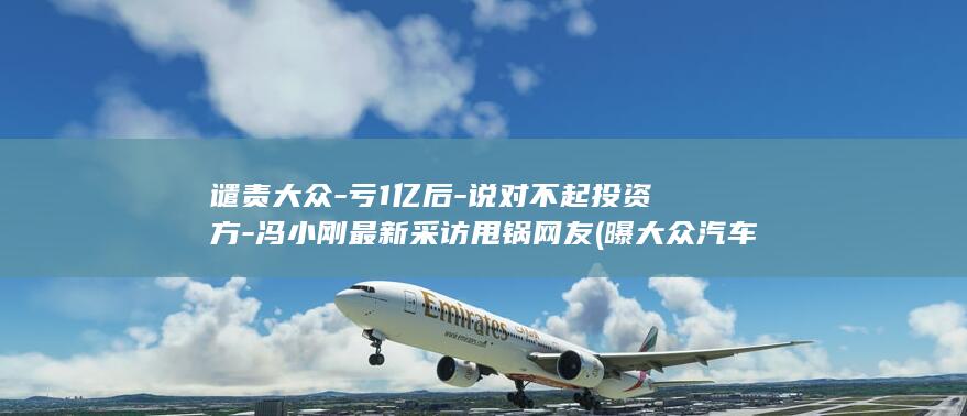 谴责大众-亏1亿后-说对不起投资方-冯小刚最新采访甩锅网友 (曝大众汽车拟出售旗下750家公司)