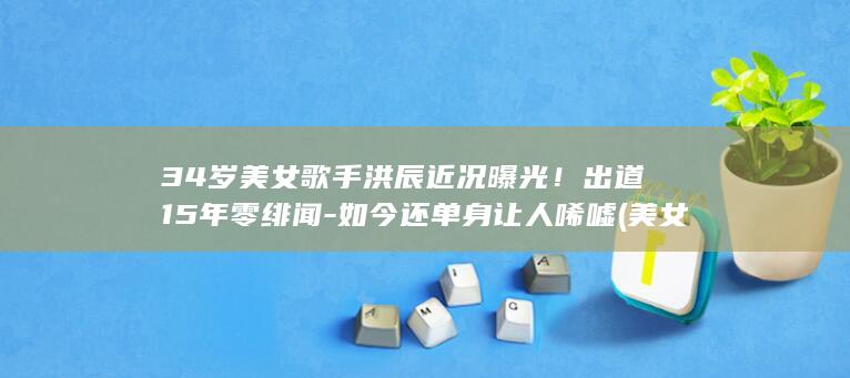 34岁美女歌手洪辰近况曝光！出道15年零绯闻-如今还单身让人唏嘘 (美女歌曲)