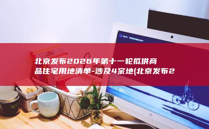 北京发布2026年第十一轮拟供商品住宅用地清单-涉及4宗地 (北京发布2026年度考试录用公务员公告)