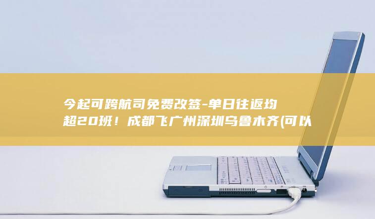 今起可跨航司免费改签-单日往返均超20班！成都飞广州深圳乌鲁木齐 (可以极速退票的航司)