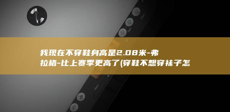 我现在不穿鞋身高是2.08米-弗拉格-比上赛季更高了 (穿鞋不想穿袜子怎么办)