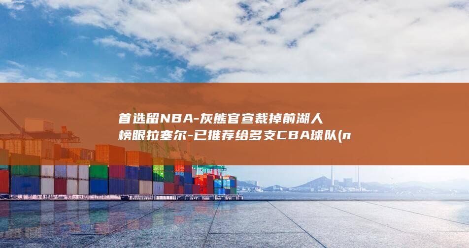 首选留NBA-灰熊官宣裁掉前湖人榜眼拉塞尔-已推荐给多支CBA球队 (nba选秀首轮和次轮各多少人)