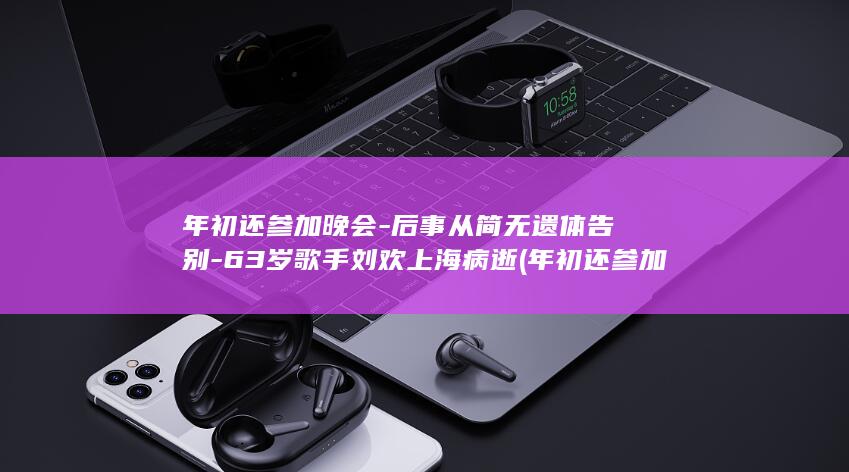 年初还参加晚会-后事从简无遗体告别-63岁歌手刘欢上海病逝 (年初还参加晚)